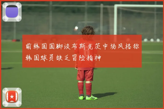 前韩国国脚谈布斯克茨中场风格称韩国球员缺乏冒险精神