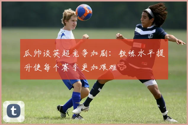 瓜帅谈英超竞争加剧：教练水平提升使每个赛季更加艰难