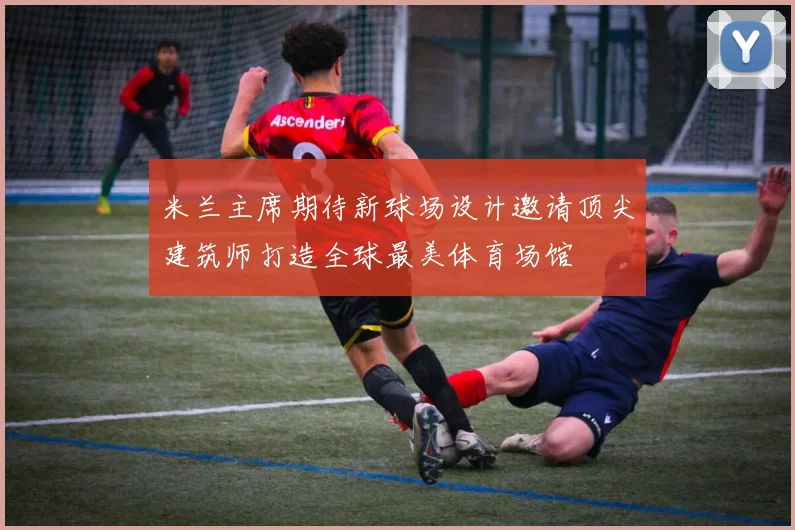 米兰主席期待新球场设计邀请顶尖建筑师打造全球最美体育场馆