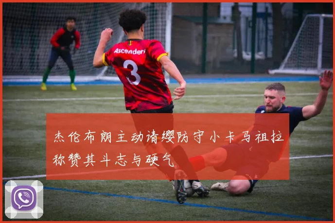 杰伦布朗主动请缨防守小卡马祖拉称赞其斗志与硬气