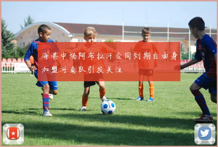 海港中场阿布拉汗合同到期自由身加盟河南队引发关注