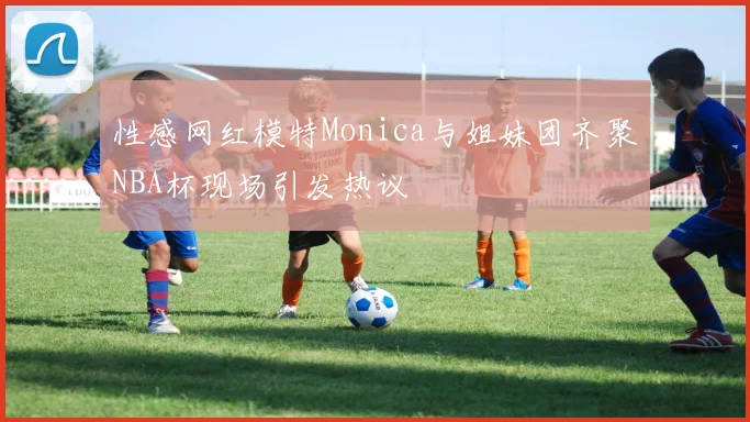 性感网红模特Monica与姐妹团齐聚NBA杯现场引发热议