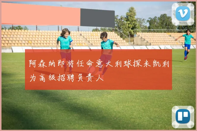 阿森纳即将任命意大利球探米凯利为高级招聘负责人