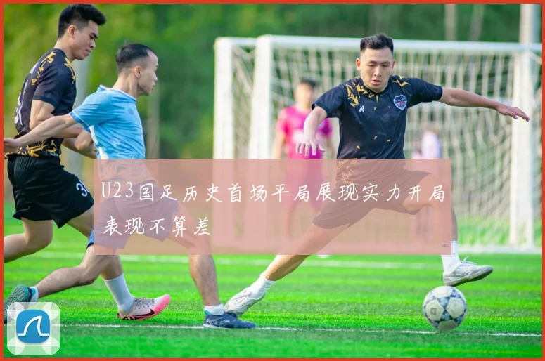 U23国足历史首场平局展现实力开局表现不算差