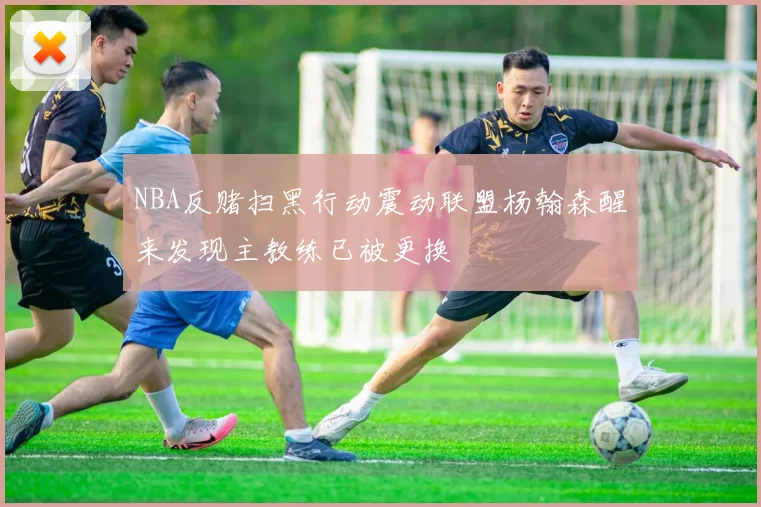 NBA反赌扫黑行动震动联盟杨翰森醒来发现主教练已被更换