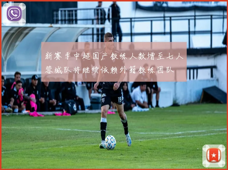 新赛季中超国产教练人数增至七人蓉城队将继续依赖外籍教练团队