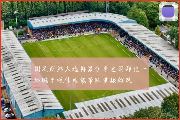 国足新帅人选再聚焦李金羽邵佳一韩鹏于根伟谁能带队重振雄风