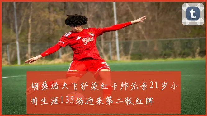 胡桑诺夫飞铲染红卡帅无奈21岁小将生涯135场迎来第二张红牌