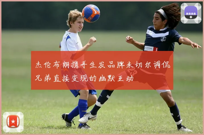 杰伦布朗携手生发品牌米切尔调侃兄弟直接变现的幽默互动