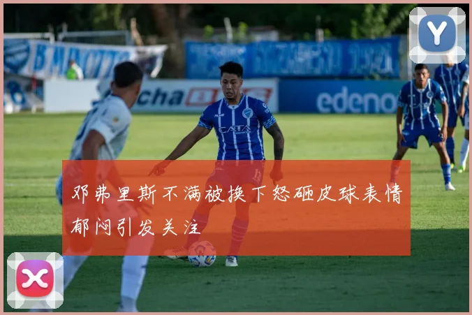 邓弗里斯不满被换下怒砸皮球表情郁闷引发关注