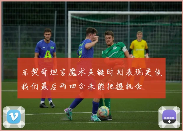 东契奇坦言魔术关键时刻表现更佳我们最后两回合未能把握机会
