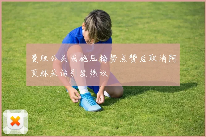 曼联公关或施压梅努点赞后取消阿莫林采访引发热议