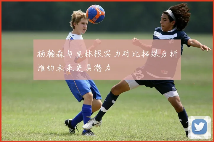杨瀚森与克林根实力对比拓媒分析谁的未来更具潜力