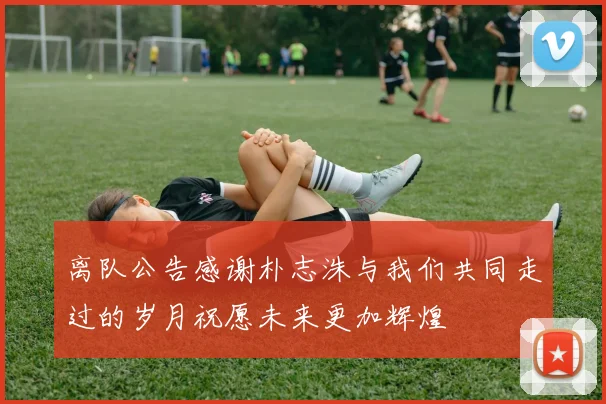 离队公告感谢朴志洙与我们共同走过的岁月祝愿未来更加辉煌