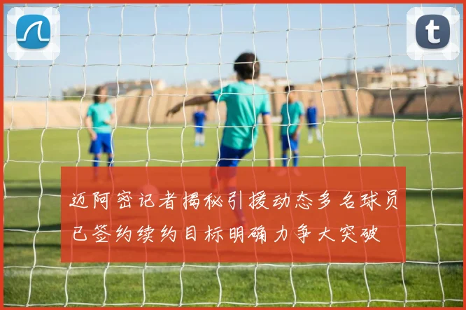 迈阿密记者揭秘引援动态多名球员已签约续约目标明确力争大突破