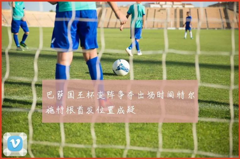 巴萨国王杯变阵争夺出场时间特尔施特根首发位置成疑