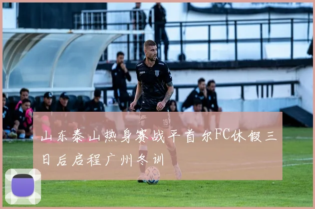 山东泰山热身赛战平首尔FC休假三日后启程广州冬训