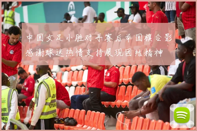 中国女足小胜对手赛后举国旗合影感谢球迷热情支持展现团结精神