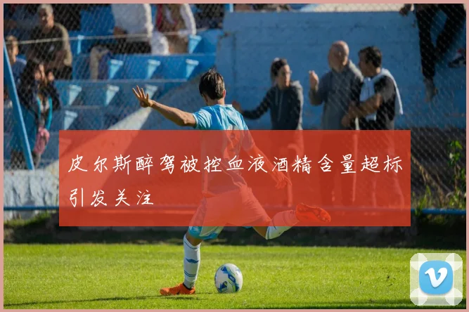 皮尔斯醉驾被控血液酒精含量超标引发关注