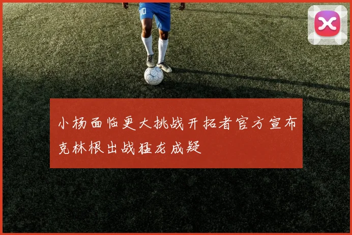 小杨面临更大挑战开拓者官方宣布克林根出战猛龙成疑