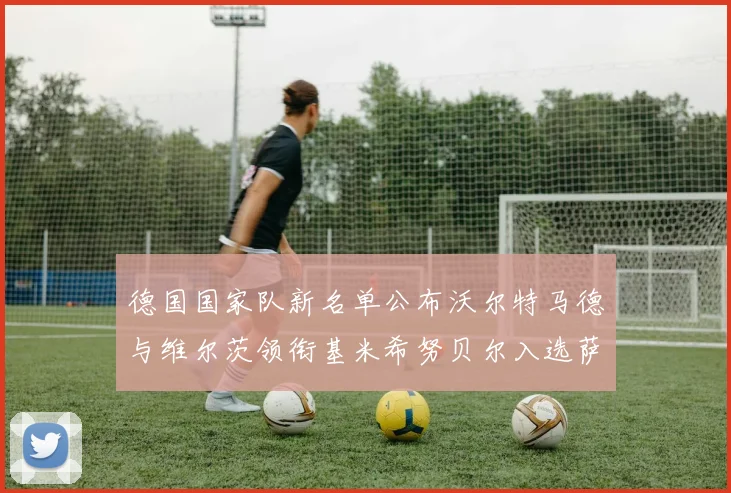 德国国家队新名单公布沃尔特马德与维尔茨领衔基米希努贝尔入选萨内遗憾落选